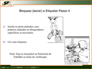 Bloquear (lacrar) e Etiquetar Passo 4
a) Instale os porta cadeados, seus
próprios cadeados ou bloqueadores
específicos se necessário.
b) Use suas etiquetas.
Nota: Veja as instruções na Permissão de
Trabalho ou listas de verificação.
CURSO: Bloqueio e Sinalização/ DISCIPLINA: Curso Avançado DOCENTE: Sando
 