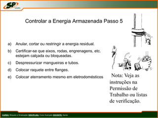Controlar a Energia Armazenada Passo 5
a) Anular, cortar ou restringir a energia residual.
b) Certificar-se que eixos, rodas, engrenagens, etc.
estejam calçada ou bloqueadas.
c) Despressurizar mangueiras e tubos.
d) Colocar raquete entre flanges.
e) Colocar aterramento mesmo em eletrodomésticos Nota: Veja as
instruções na
Permissão de
Trabalho ou listas
de verificação.
CURSO: Bloqueio e Sinalização/ DISCIPLINA: Curso Avançado DOCENTE: Sando
 