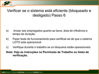 Verificar se o sistema está eficiente (bloqueado e
desligado) Passo 6
a) Avisar aos empregados quanto ao lacre, área de influência e
tempo de duração.
b) Fazer teste de funcionamento para certificar-se de que o sistema
LOTO esta operacional.
c) Verifique durante o trabalho se os bloqueios estão operacionais.
Nota: Veja as instruções na Permissão de Trabalho ou listas de
verificação.
CURSO: Bloqueio e Sinalização/ DISCIPLINA: Curso Avançado DOCENTE: Sando
 