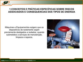 CURSO: Bloqueio e Sinalização/ DISCIPLINA: Curso Avançado DOCENTE: Sando
1:CONCEITOS E PRÁTICAS ESPECÍFICAS SOBRE RISCOS
ASSOCIADOS E CONSEQUENCIAS DOS TIPOS DE ENERGIA
Máquinas e Equipamentos exigem que os
dispositivos de isolamento sejam
previamente desligados e isolados, quando
submetidos a serviços de manutenção,
limpeza e reparos.
 