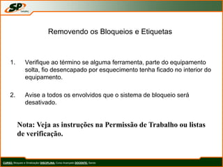Removendo os Bloqueios e Etiquetas
1. Verifique ao término se alguma ferramenta, parte do equipamento
solta, fio desencapado por esquecimento tenha ficado no interior do
equipamento.
2. Avise a todos os envolvidos que o sistema de bloqueio será
desativado.
Nota: Veja as instruções na Permissão de Trabalho ou listas
de verificação.
CURSO: Bloqueio e Sinalização/ DISCIPLINA: Curso Avançado DOCENTE: Sando
 