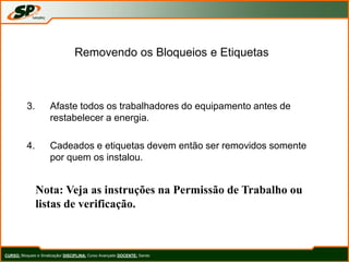 Removendo os Bloqueios e Etiquetas
3. Afaste todos os trabalhadores do equipamento antes de
restabelecer a energia.
4. Cadeados e etiquetas devem então ser removidos somente
por quem os instalou.
Nota: Veja as instruções na Permissão de Trabalho ou
listas de verificação.
CURSO: Bloqueio e Sinalização/ DISCIPLINA: Curso Avançado DOCENTE: Sando
 
