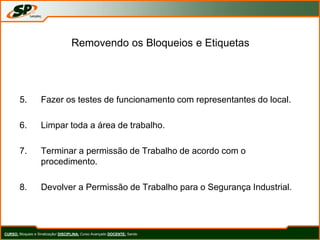 Removendo os Bloqueios e Etiquetas
5. Fazer os testes de funcionamento com representantes do local.
6. Limpar toda a área de trabalho.
7. Terminar a permissão de Trabalho de acordo com o
procedimento.
8. Devolver a Permissão de Trabalho para o Segurança Industrial.
CURSO: Bloqueio e Sinalização/ DISCIPLINA: Curso Avançado DOCENTE: Sando
 