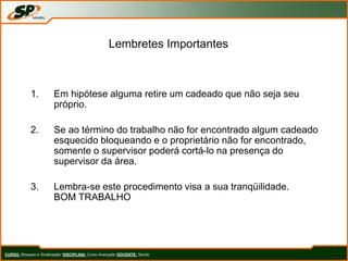 Lembretes Importantes
1. Em hipótese alguma retire um cadeado que não seja seu
próprio.
2. Se ao término do trabalho não for encontrado algum cadeado
esquecido bloqueando e o proprietário não for encontrado,
somente o supervisor poderá cortá-lo na presença do
supervisor da área.
3. Lembra-se este procedimento visa a sua tranqüilidade.
BOM TRABALHO
CURSO: Bloqueio e Sinalização/ DISCIPLINA: Curso Avançado DOCENTE: Sando
 