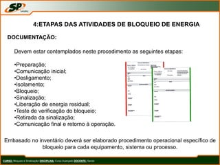 CURSO: Bloqueio e Sinalização/ DISCIPLINA: Curso Avançado DOCENTE: Sando
4:ETAPAS DAS ATIVIDADES DE BLOQUEIO DE ENERGIA
DOCUMENTAÇÃO:
Devem estar contemplados neste procedimento as seguintes etapas:
•Preparação;
•Comunicação inicial;
•Desligamento;
•Isolamento;
•Bloqueio;
•Sinalização;
•Liberação de energia residual;
•Teste de verificação do bloqueio;
•Retirada da sinalização;
•Comunicação final e retorno à operação.
Embasado no inventário deverá ser elaborado procedimento operacional específico de
bloqueio para cada equipamento, sistema ou processo.
 