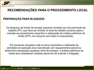 CURSO: Bloqueio e Sinalização/ DISCIPLINA: Curso Avançado DOCENTE: Sando
RECOMENDAÇÕES PARA O PROCEDIMENTO LOCAL
PREPARAÇÃO PARA BLOQUEIO:
Os bloqueios de fontes de energia requerem emissão de uma permissão de
trabalho (PT), que deve ser emitida no local de trabalho somente após a
consulta ao procedimento específico e elaboração de análise preliminar de
tarefa (APT), em conjunto com todos os executantes.
Em eventuais situações onde se torne necessária a realização de
atividades de operação e/ou manutenção com equipamentos parcial ou
totalmente energizados (qualquer fonte de energia), a análise preliminar da
tarefa deve estabelecer medidas adicionais de controle e mitigação.
 