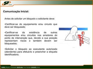 CURSO: Bloqueio e Sinalização/ DISCIPLINA: Curso Avançado DOCENTE: Sando
Comunicação Inicial:
Antes de solicitar um bloqueio o solicitante deve:
•Certificar-se do equipamento e/ou circuito que
deve ser bloqueado;
•Certificar-se da existência de outros
equipamentos e/ou circuitos nos arredores do
ponto de intervenção que, devido a sua posição
representam riscos e também devem ser
bloqueados;
•Solicitar o bloqueio ao executante autorizado
(atendente) para efetuá-lo e preencher a etiqueta
identificadora;
 