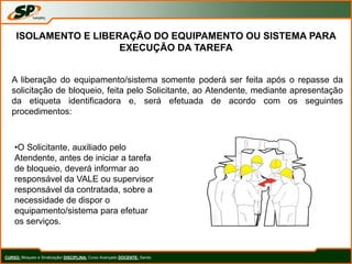 CURSO: Bloqueio e Sinalização/ DISCIPLINA: Curso Avançado DOCENTE: Sando
ISOLAMENTO E LIBERAÇÃO DO EQUIPAMENTO OU SISTEMA PARA
EXECUÇÃO DA TAREFA
A liberação do equipamento/sistema somente poderá ser feita após o repasse da
solicitação de bloqueio, feita pelo Solicitante, ao Atendente, mediante apresentação
da etiqueta identificadora e, será efetuada de acordo com os seguintes
procedimentos:
•O Solicitante, auxiliado pelo
Atendente, antes de iniciar a tarefa
de bloqueio, deverá informar ao
responsável da VALE ou supervisor
responsável da contratada, sobre a
necessidade de dispor o
equipamento/sistema para efetuar
os serviços.
 