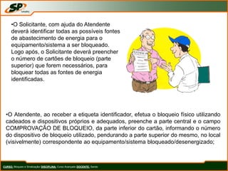 CURSO: Bloqueio e Sinalização/ DISCIPLINA: Curso Avançado DOCENTE: Sando
•O Solicitante, com ajuda do Atendente
deverá identificar todas as possíveis fontes
de abastecimento de energia para o
equipamento/sistema a ser bloqueado.
Logo após, o Solicitante deverá preencher
o número de cartões de bloqueio (parte
superior) que forem necessários, para
bloquear todas as fontes de energia
identificadas.
•O Atendente, ao receber a etiqueta identificador, efetua o bloqueio físico utilizando
cadeados e dispositivos próprios e adequados, preenche a parte central e o campo
COMPROVAÇÃO DE BLOQUEIO, da parte inferior do cartão, informando o número
do dispositivo de bloqueio utilizado, pendurando a parte superior do mesmo, no local
(visivelmente) correspondente ao equipamento/sistema bloqueado/desenergizado;
 
