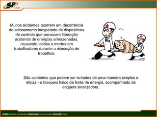 CURSO: Bloqueio e Sinalização/ DISCIPLINA: Curso Avançado DOCENTE: Sando
Muitos acidentes ocorrem em decorrência
do acionamento inesperado de dispositivos
de controle que provocam liberação
acidental de energias armazenadas,
causando lesões e mortes em
trabalhadores durante a execução de
trabalhos.
São acidentes que podem ser evitados de uma maneira simples e
eficaz - o bloqueio físico da fonte de energia, acompanhado de
etiqueta sinalizadora.
 
