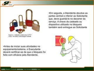 CURSO: Bloqueio e Sinalização/ DISCIPLINA: Curso Avançado DOCENTE: Sando
•Em seguida, o Atendente devolve as
partes central e inferior ao Solicitante
que, deve guardá-lo no decorrer do
serviço. A chave do cadeado ou
dispositivo utilizado no bloqueio
também será entregue ao Solicitante
•Antes de iniciar suas atividades no
equipamento/sistema, o Executante
deverá certificar-se de que o bloqueio foi
feito com eficácia pelo Atendente.
 