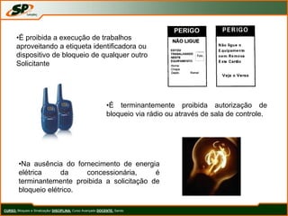 CURSO: Bloqueio e Sinalização/ DISCIPLINA: Curso Avançado DOCENTE: Sando
•É proibida a execução de trabalhos
aproveitando a etiqueta identificadora ou
dispositivo de bloqueio de qualquer outro
Solicitante
•É terminantemente proibida autorização de
bloqueio via rádio ou através de sala de controle.
•Na ausência do fornecimento de energia
elétrica da concessionária, é
terminantemente proibida a solicitação de
bloqueio elétrico.
 