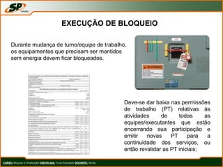 CURSO: Bloqueio e Sinalização/ DISCIPLINA: Curso Avançado DOCENTE: Sando
EXECUÇÃO DE BLOQUEIO
Durante mudança de turno/equipe de trabalho,
os equipamentos que precisam ser mantidos
sem energia devem ficar bloqueados.
Deve-se dar baixa nas permissões
de trabalho (PT) relativas às
atividades de todas as
equipes/executantes que estão
encerrando sua participação e
emitir novas PT para a
continuidade dos serviços, ou
então revalidar as PT iniciais;
 