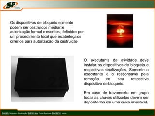 CURSO: Bloqueio e Sinalização/ DISCIPLINA: Curso Avançado DOCENTE: Sando
Os dispositivos de bloqueio somente
podem ser destruídos mediante
autorização formal e escritos, definidos por
um procedimento local que estabeleça os
critérios para autorização da destruição
O executante da atividade deve
instalar os dispositivos de bloqueio e
respectivas sinalizações. Somente o
executante é o responsável pela
remoção do seu respectivo
dispositivo de bloqueio.
Em caso de travamento em grupo
todas as chaves utilizadas devem ser
depositadas em uma caixa inviolável.
 