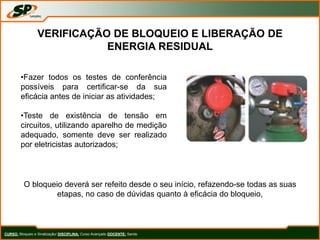 CURSO: Bloqueio e Sinalização/ DISCIPLINA: Curso Avançado DOCENTE: Sando
VERIFICAÇÃO DE BLOQUEIO E LIBERAÇÃO DE
ENERGIA RESIDUAL
•Fazer todos os testes de conferência
possíveis para certificar-se da sua
eficácia antes de iniciar as atividades;
•Teste de existência de tensão em
circuitos, utilizando aparelho de medição
adequado, somente deve ser realizado
por eletricistas autorizados;
O bloqueio deverá ser refeito desde o seu início, refazendo-se todas as suas
etapas, no caso de dúvidas quanto à eficácia do bloqueio,
 