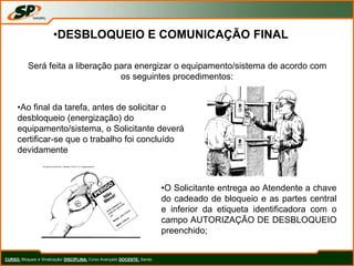 CURSO: Bloqueio e Sinalização/ DISCIPLINA: Curso Avançado DOCENTE: Sando
•DESBLOQUEIO E COMUNICAÇÃO FINAL
Será feita a liberação para energizar o equipamento/sistema de acordo com
os seguintes procedimentos:
•Ao final da tarefa, antes de solicitar o
desbloqueio (energização) do
equipamento/sistema, o Solicitante deverá
certificar-se que o trabalho foi concluído
devidamente
•O Solicitante entrega ao Atendente a chave
do cadeado de bloqueio e as partes central
e inferior da etiqueta identificadora com o
campo AUTORIZAÇÃO DE DESBLOQUEIO
preenchido;
 