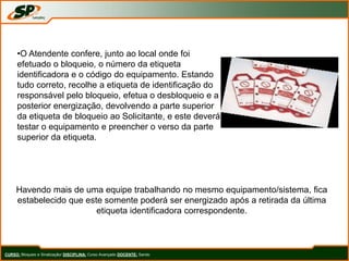 CURSO: Bloqueio e Sinalização/ DISCIPLINA: Curso Avançado DOCENTE: Sando
•O Atendente confere, junto ao local onde foi
efetuado o bloqueio, o número da etiqueta
identificadora e o código do equipamento. Estando
tudo correto, recolhe a etiqueta de identificação do
responsável pelo bloqueio, efetua o desbloqueio e a
posterior energização, devolvendo a parte superior
da etiqueta de bloqueio ao Solicitante, e este deverá
testar o equipamento e preencher o verso da parte
superior da etiqueta.
Havendo mais de uma equipe trabalhando no mesmo equipamento/sistema, fica
estabelecido que este somente poderá ser energizado após a retirada da última
etiqueta identificadora correspondente.
 
