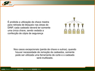 CURSO: Bloqueio e Sinalização/ DISCIPLINA: Curso Avançado DOCENTE: Sando
É proibida a utilização de chave mestra
para retirada de bloqueio nas áreas do
DINP, cada cadeado deverá ter somente
uma única chave, sendo vedada a
confecção de cópia de segurança
Nos casos excepcionais (perda de chave e outros), quando
houver necessidade de remoção de cadeados, somente
pode ser utilizada uma ferramenta de corte e o cadeado
será inutilizado.
 