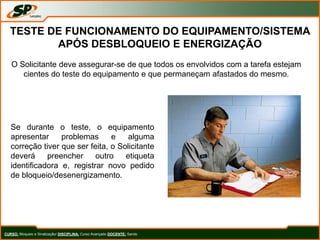 CURSO: Bloqueio e Sinalização/ DISCIPLINA: Curso Avançado DOCENTE: Sando
TESTE DE FUNCIONAMENTO DO EQUIPAMENTO/SISTEMA
APÓS DESBLOQUEIO E ENERGIZAÇÃO
O Solicitante deve assegurar-se de que todos os envolvidos com a tarefa estejam
cientes do teste do equipamento e que permaneçam afastados do mesmo.
Se durante o teste, o equipamento
apresentar problemas e alguma
correção tiver que ser feita, o Solicitante
deverá preencher outro etiqueta
identificadora e, registrar novo pedido
de bloqueio/desenergizamento.
 