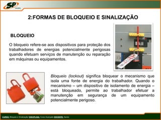BLOQUEIO
O bloqueio refere-se aos dispositivos para proteção dos
trabalhadores de energias potencialmente perigosas
quando efetuam serviços de manutenção ou reparação
em máquinas ou equipamentos.
Bloqueio (lockout) significa bloquear o mecanismo que
isola uma fonte de energia do trabalhador. Quando o
mecanismo – um dispositivo de isolamento de energia –
está bloqueado, permite ao trabalhador efetuar a
manutenção em segurança de um equipamento
potencialmente perigoso.
CURSO: Bloqueio e Sinalização/ DISCIPLINA: Curso Avançado DOCENTE: Sando
2:FORMAS DE BLOQUEIO E SINALIZAÇÃO
 