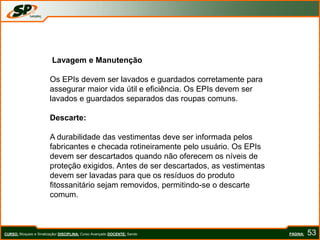 PÁGINA: 53
Lavagem e Manutenção
Os EPIs devem ser lavados e guardados corretamente para
assegurar maior vida útil e eficiência. Os EPIs devem ser
lavados e guardados separados das roupas comuns.
Descarte:
A durabilidade das vestimentas deve ser informada pelos
fabricantes e checada rotineiramente pelo usuário. Os EPIs
devem ser descartados quando não oferecem os níveis de
proteção exigidos. Antes de ser descartados, as vestimentas
devem ser lavadas para que os resíduos do produto
fitossanitário sejam removidos, permitindo-se o descarte
comum.
CURSO: Bloqueio e Sinalização/ DISCIPLINA: Curso Avançado DOCENTE: Sando
 
