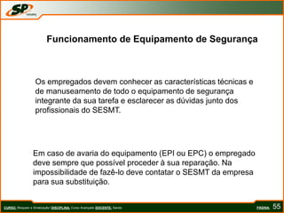 PÁGINA: 55
Funcionamento de Equipamento de Segurança
Os empregados devem conhecer as características técnicas e
de manuseamento de todo o equipamento de segurança
integrante da sua tarefa e esclarecer as dúvidas junto dos
profissionais do SESMT.
Em caso de avaria do equipamento (EPI ou EPC) o empregado
deve sempre que possível proceder à sua reparação. Na
impossibilidade de fazê-lo deve contatar o SESMT da empresa
para sua substituição.
CURSO: Bloqueio e Sinalização/ DISCIPLINA: Curso Avançado DOCENTE: Sando
 