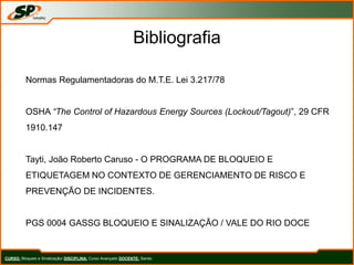 Bibliografia
Normas Regulamentadoras do M.T.E. Lei 3.217/78
OSHA “The Control of Hazardous Energy Sources (Lockout/Tagout)”, 29 CFR
1910.147
Tayti, João Roberto Caruso - O PROGRAMA DE BLOQUEIO E
ETIQUETAGEM NO CONTEXTO DE GERENCIAMENTO DE RISCO E
PREVENÇÃO DE INCIDENTES.
PGS 0004 GASSG BLOQUEIO E SINALIZAÇÃO / VALE DO RIO DOCE
CURSO: Bloqueio e Sinalização/ DISCIPLINA: Curso Avançado DOCENTE: Sando
 