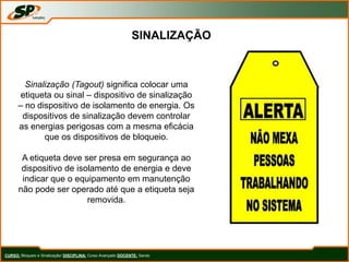SINALIZAÇÃO
Sinalização (Tagout) significa colocar uma
etiqueta ou sinal – dispositivo de sinalização
– no dispositivo de isolamento de energia. Os
dispositivos de sinalização devem controlar
as energias perigosas com a mesma eficácia
que os dispositivos de bloqueio.
A etiqueta deve ser presa em segurança ao
dispositivo de isolamento de energia e deve
indicar que o equipamento em manutenção
não pode ser operado até que a etiqueta seja
removida.
CURSO: Bloqueio e Sinalização/ DISCIPLINA: Curso Avançado DOCENTE: Sando
 