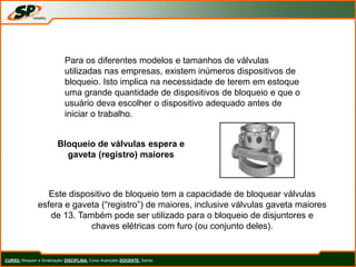 CURSO: Bloqueio e Sinalização/ DISCIPLINA: Curso Avançado DOCENTE: Sando
Para os diferentes modelos e tamanhos de válvulas
utilizadas nas empresas, existem inúmeros dispositivos de
bloqueio. Isto implica na necessidade de terem em estoque
uma grande quantidade de dispositivos de bloqueio e que o
usuário deva escolher o dispositivo adequado antes de
iniciar o trabalho.
Bloqueio de válvulas espera e
gaveta (registro) maiores
Este dispositivo de bloqueio tem a capacidade de bloquear válvulas
esfera e gaveta (“registro”) de maiores, inclusive válvulas gaveta maiores
de 13. Também pode ser utilizado para o bloqueio de disjuntores e
chaves elétricas com furo (ou conjunto deles).
 