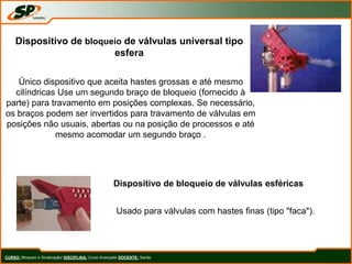 CURSO: Bloqueio e Sinalização/ DISCIPLINA: Curso Avançado DOCENTE: Sando
Dispositivo de bloqueio de válvulas universal tipo
esfera
Único dispositivo que aceita hastes grossas e até mesmo
cilíndricas Use um segundo braço de bloqueio (fornecido à
parte) para travamento em posições complexas. Se necessário,
os braços podem ser invertidos para travamento de válvulas em
posições não usuais, abertas ou na posição de processos e até
mesmo acomodar um segundo braço .
Dispositivo de bloqueio de válvulas esféricas
Usado para válvulas com hastes finas (tipo "faca").
 