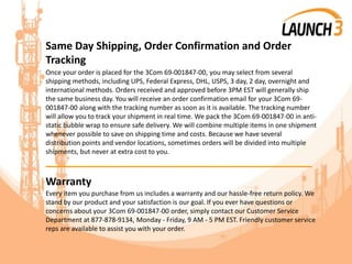 Same Day Shipping, Order Confirmation and Order
Tracking
Once your order is placed for the 3Com 69-001847-00, you may select from several
shipping methods, including UPS, Federal Express, DHL, USPS, 3 day, 2 day, overnight and
international methods. Orders received and approved before 3PM EST will generally ship
the same business day. You will receive an order confirmation email for your 3Com 69-
001847-00 along with the tracking number as soon as it is available. The tracking number
will allow you to track your shipment in real time. We pack the 3Com 69-001847-00 in anti-
static bubble wrap to ensure safe delivery. We will combine multiple items in one shipment
whenever possible to save on shipping time and costs. Because we have several
distribution points and vendor locations, sometimes orders will be divided into multiple
shipments, but never at extra cost to you.
_______________________________________
Warranty
Every item you purchase from us includes a warranty and our hassle-free return policy. We
stand by our product and your satisfaction is our goal. If you ever have questions or
concerns about your 3Com 69-001847-00 order, simply contact our Customer Service
Department at 877-878-9134, Monday - Friday, 9 AM - 5 PM EST. Friendly customer service
reps are available to assist you with your order.
 