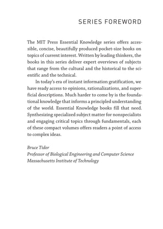 The MIT Press Essential Knowledge series offers acces-
sible, concise, beautifully produced pocket-­
size books on
topics of current interest. Written by leading thinkers, the
books in this series deliver expert overviews of subjects
that range from the cultural and the historical to the sci-
entific and the technical.
In today’s era of instant information gratification, we
have ready access to opinions, rationalizations, and super-
ficial descriptions. Much harder to come by is the founda-
tional knowledge that informs a principled understanding
of the world. Essential Knowledge books fill that need.
Synthesizing specialized subject matter for nonspecialists
and engaging critical topics through fundamentals, each
of these compact volumes offers readers a point of access
to complex ideas.
Bruce Tidor
Professor of Biological Engineering and Computer Science
Massachusetts Institute of Technology
SERIES FOREWORD
 
