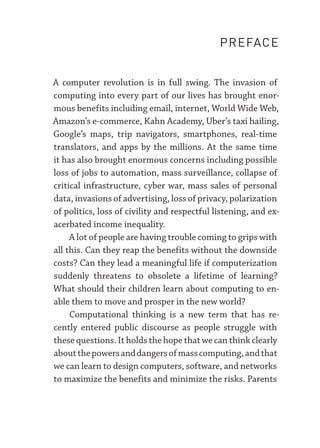 A computer revolution is in full swing. The invasion of
computing into every part of our lives has brought enor-
mous benefits including email, internet, World Wide Web,
Amazon’s e-­commerce, Kahn Academy, Uber’s taxi hailing,
Google’s maps, trip navigators, smartphones, real-­
time
translators, and apps by the millions. At the same time
it has also brought enormous concerns including possible
loss of jobs to automation, mass surveillance, collapse of
critical infrastructure, cyber war, mass sales of personal
data, invasions of advertising, loss of privacy, polarization
of politics, loss of civility and respectful listening, and ex-
acerbated income inequality.
A lot of people are having trouble coming to grips with
all this. Can they reap the benefits without the downside
costs? Can they lead a meaningful life if computerization
suddenly threatens to obsolete a lifetime of learning?
What should their children learn about computing to en-
able them to move and prosper in the new world?
Computational thinking is a new term that has re-
cently entered public discourse as people struggle with
these questions. It holds the hope that we can think clearly
aboutthepowersanddangersofmasscomputing,andthat
we can learn to design computers, software, and networks
to maximize the benefits and minimize the risks. Parents
PREFACE
 