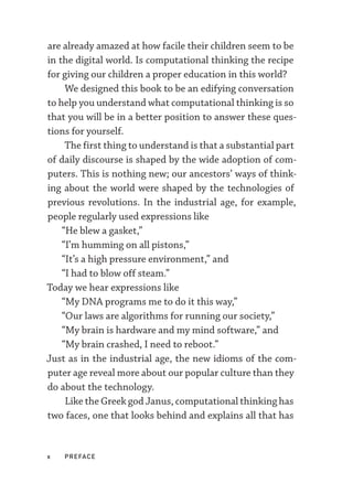 x  PREFACE
are already amazed at how facile their children seem to be
in the digital world. Is computational thinking the recipe
for giving our children a proper education in this world?
We designed this book to be an edifying conversation
to help you understand what computational thinking is so
that you will be in a better position to answer these ques-
tions for yourself.
The first thing to understand is that a substantial part
of daily discourse is shaped by the wide adoption of com-
puters. This is nothing new; our ancestors’ ways of think-
ing about the world were shaped by the technologies of
previous revolutions. In the industrial age, for example,
people regularly used expressions like
“He blew a gasket,”
“I’m humming on all pistons,”
“It’s a high pressure environment,” and
“I had to blow off steam.”
Today we hear expressions like
“My DNA programs me to do it this way,”
“Our laws are algorithms for running our society,”
“My brain is hardware and my mind software,” and
“My brain crashed, I need to reboot.”
Just as in the industrial age, the new idioms of the com-
puter age reveal more about our popular culture than they
do about the technology.
Like the Greek god Janus, computational thinking has
two faces, one that looks behind and explains all that has
 