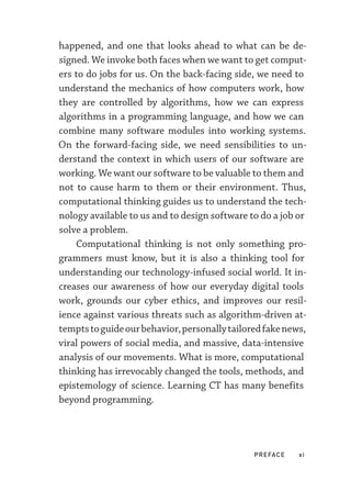 PREFACE xi
happened, and one that looks ahead to what can be de-
signed. We invoke both faces when we want to get comput-
ers to do jobs for us. On the back-­
facing side, we need to
understand the mechanics of how computers work, how
they are controlled by algorithms, how we can express
algorithms in a programming language, and how we can
combine many software modules into working systems.
On the forward-­
facing side, we need sensibilities to un-
derstand the context in which users of our software are
working. We want our software to be valuable to them and
not to cause harm to them or their environment. Thus,
computational thinking guides us to understand the tech-
nology available to us and to design software to do a job or
solve a problem.
Computational thinking is not only something pro-
grammers must know, but it is also a thinking tool for
understanding our technology-­
infused social world. It in-
creases our awareness of how our everyday digital tools
work, grounds our cyber ethics, and improves our resil-
ience against various threats such as algorithm-­
driven at-
temptstoguideourbehavior,personallytailoredfakenews,
viral powers of social media, and massive, data-­
intensive
analysis of our movements. What is more, computational
thinking has irrevocably changed the tools, methods, and
epistemology of science. Learning CT has many benefits
beyond programming.
 