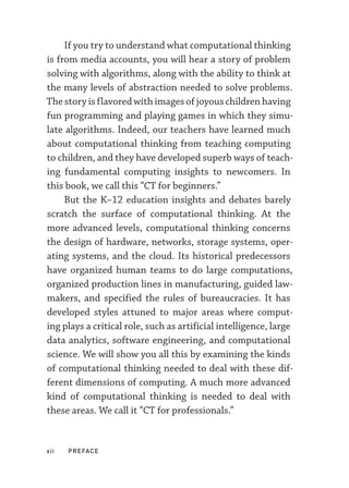 xii  PREFACE
If you try to understand what computational thinking
is from media accounts, you will hear a story of problem
solving with algorithms, along with the ability to think at
the many levels of abstraction needed to solve problems.
The story is flavored with images of joyous children having
fun programming and playing games in which they simu-
late algorithms. Indeed, our teachers have learned much
about computational thinking from teaching computing
to children, and they have developed superb ways of teach-
ing fundamental computing insights to newcomers. In
this book, we call this “CT for beginners.”
But the K–­
12 education insights and debates barely
scratch the surface of computational thinking. At the
more advanced levels, computational thinking concerns
the design of hardware, networks, storage systems, oper-
ating systems, and the cloud. Its historical predecessors
have organized human teams to do large computations,
organized production lines in manufacturing, guided law-
makers, and specified the rules of bureaucracies. It has
developed styles attuned to major areas where comput-
ing plays a critical role, such as artificial intelligence, large
data analytics, software engineering, and computational
science. We will show you all this by examining the kinds
of computational thinking needed to deal with these dif-
ferent dimensions of computing. A much more advanced
kind of computational thinking is needed to deal with
these areas. We call it “CT for professionals.”
 