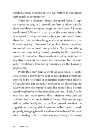 xiv  PREFACE
computational thinking in the big picture is concerned
with machine computation.
Think for a moment about the speed issue. A typi-
cal computer can, in 1 second, perform a billion calcula-
tions and draw a complex image on the screen. A human
would need 100 years to carry out the same steps at hu-
man speed. Humans obviously draw pictures much faster
than that, but machine designers have yet to imitate that
human capacity. If humans had no help from computers,
we would have no real time graphics. Nearly everything
we see software doing is made possible by the incredible
speeds of computers. These machines, not humans execut-
ing algorithms on their own, are the reason for the com-
puter revolution. Computing machines do the humanly
impossible.
While this may send a thrill up your neck, it ought
also to send a shiver down your spine. Modern aircraft are
controlled by networks of computers performing billions
of calculations per second. A mistake in an algorithm can
cause the control system to send the aircraft into a death
spiral long before the human pilot can react. Early Apollo
missions and more recent Mars missions were aborted
and lost due to errors in their software. Mistakes in algo-
rithms can be deadly and costly. How can we know that the
algorithms running critical systems can be trusted to work
properly, bringing benefits and low risk of harm? We need
clear thinking to help us find our way through this maze
 