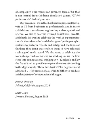 PREFACE xv
of complexity. This requires an advanced form of CT that
is not learned from children’s simulation games. “CT for
professionals” is deadly serious.
Our account of CT in this book encompasses all the fla-
vors of CT from beginners to professionals, and in major
subfields such as software engineering and computational
science. We aim to describe CT in all its richness, breadth,
and depth. We want to celebrate the work of expert profes-
sionalswhotakeonthehardchallengesofgettingcomplex
systems to perform reliably and safely, and the kinds of
thinking they bring that enables them to have achieved
such a good track record. We also want to celebrate the
work of expert educators who are working to ease the first
steps into computational thinking in K–­12 schools and lay
the foundation to provide everyone the means for coping
in the digital world. Those two, basic CT for beginners and
advanced CT for professionals, work together to produce
a rich tapestry of computational thought.
Peter J. Denning
Salinas, California, August 2018
Matti Tedre
Joensuu, Finland, August 2018
 