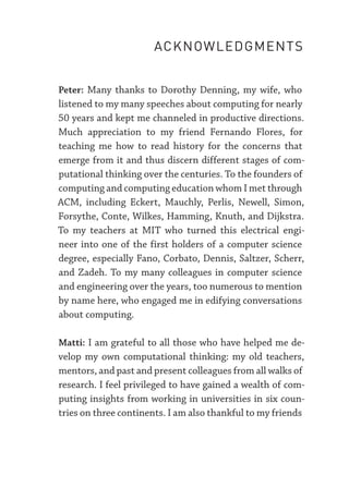 Peter: Many thanks to Dorothy Denning, my wife, who
listened to my many speeches about computing for nearly
50 years and kept me channeled in productive directions.
Much appreciation to my friend Fernando Flores, for
teaching me how to read history for the concerns that
emerge from it and thus discern different stages of com-
putational thinking over the centuries. To the founders of
computing and computing education whom I met through
ACM, including Eckert, Mauchly, Perlis, Newell, Simon,
Forsythe, Conte, Wilkes, Hamming, Knuth, and Dijkstra.
To my teachers at MIT who turned this electrical engi-
neer into one of the first holders of a computer science
degree, especially Fano, Corbato, Dennis, Saltzer, Scherr,
and Zadeh. To my many colleagues in computer science
and engineering over the years, too numerous to mention
by name here, who engaged me in edifying conversations
about computing.
Matti: I am grateful to all those who have helped me de-
velop my own computational thinking: my old teachers,
mentors, and past and present colleagues from all walks of
research. I feel privileged to have gained a wealth of com-
puting insights from working in universities in six coun-
tries on three continents. I am also thankful to my friends
ACKNOWLEDGMENTS
 