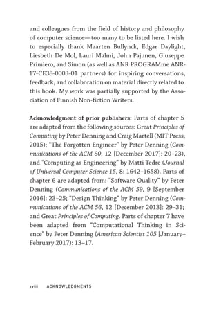 xviii  ACKNOWLEDGMENTS
and colleagues from the field of history and philosophy
of computer science—­
too many to be listed here. I wish
to especially thank Maarten Bullynck, Edgar Daylight,
Liesbeth De Mol, Lauri Malmi, John Pajunen, Giuseppe
Primiero, and Simon (as well as ANR PROGRAMme ANR-­
17-­
CE38-­
0003-­
01 partners) for inspiring conversations,
feedback, and collaboration on material directly related to
this book. My work was partially supported by the Asso-
ciation of Finnish Non-­
fiction Writers.
Acknowledgment of prior publishers: Parts of chapter 5
are adapted from the following sources: Great Principles of
Computing by Peter Denning and Craig Martell (MIT Press,
2015); “The Forgotten Engineer” by Peter Denning (Com-
munications of the ACM 60, 12 [December 2017]: 20–23),
and “Computing as Engineering” by Matti Tedre (Journal
of Universal Computer Science 15, 8: 1642–1658). Parts of
chapter 6 are adapted from: “Software Quality” by Peter
Denning (Communications of the ACM 59, 9 [September
2016]: 23–25; “Design Thinking” by Peter Denning (Com-
munications of the ACM 56, 12 [December 2013]: 29–31;
and Great Principles of Computing. Parts of chapter 7 have
been adapted from “Computational Thinking in Sci-
ence” by Peter Denning (American Scientist 105 [January–
February 2017): 13–17.
 