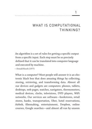 1
WHAT IS COMPUTATIONAL
THINKING?
An algorithm is a set of rules for getting a specific output
from a specific input. Each step must be so precisely
defined that it can be translated into computer language
and executed by machine.
—­
Donald Knuth (1977)
What is a computer? Most people will answer it is an elec-
tronic black box that does amazing things by collecting,
storing, retrieving, and transforming data. Almost all
our devices and gadgets are computers: phones, tablets,
desktops, web pages, watches, navigators, thermometers,
medical devices, clocks, televisions, DVD players, WiFi
networks. Our services are software—­
bookstores, retail
stores, banks, transportation, Uber, hotel reservations,
Airbnb, filmmaking, entertainment, Dropbox, online
courses, Google searches—­
and almost all run by unseen
 