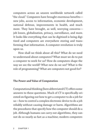 2  chapter 1
computers across an unseen worldwide network called
“the cloud.” Computers have brought enormous benefits—­
new jobs, access to information, economic development,
national defense, improvements in health, and much
more. They have brought, as well, worrying concerns—­
job losses, globalization, privacy, surveillance, and more.
It looks like everything that can be digitized is being digi-
tized and computers are everywhere storing and trans-
forming that information. A computer revolution is truly
upon us.
How shall we think about all this? What do we need
to understand about computers? What must we do to put
a computer to work for us? How do computers shape the
way we see the world? What new do we see? What is the
role of programming? What are computers not good for?
The Power and Value of Computation
Computationalthinking(hereabbreviatedCT)offerssome
answers to these questions. Much of CT is specifically ori-
ented on figuring out how to get a computer to do a job for
us—­how to control a complex electronic device to do a job
reliably without causing damage or harm. Algorithms are
the procedures that specify how the computer should do a
job. Although humans can carry out algorithms, they can-
not do so nearly as fast as a machine; modern computers
 