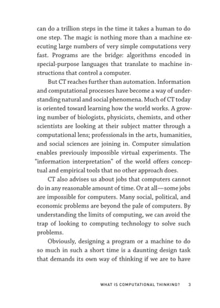 What Is Computational Thinking? 3
can do a trillion steps in the time it takes a human to do
one step. The magic is nothing more than a machine ex-
ecuting large numbers of very simple computations very
fast. Programs are the bridge: algorithms encoded in
special-­
purpose languages that translate to machine in-
structions that control a computer.
But CT reaches further than automation. Information
and computational processes have become a way of under-
standing natural and social phenomena. Much of CT today
is oriented toward learning how the world works. A grow-
ing number of biologists, physicists, chemists, and other
scientists are looking at their subject matter through a
computational lens; professionals in the arts, humanities,
and social sciences are joining in. Computer simulation
enables previously impossible virtual experiments. The
“information interpretation” of the world offers concep-
tual and empirical tools that no other approach does.
CT also advises us about jobs that computers cannot
do in any reasonable amount of time. Or at all—­some jobs
are impossible for computers. Many social, political, and
economic problems are beyond the pale of computers. By
understanding the limits of computing, we can avoid the
trap of looking to computing technology to solve such
problems.
Obviously, designing a program or a machine to do
so much in such a short time is a daunting design task
that demands its own way of thinking if we are to have
 