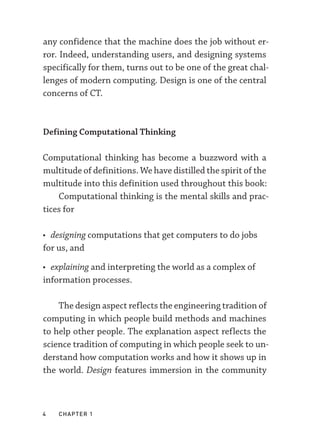 4  chapter 1
any confidence that the machine does the job without er-
ror. Indeed, understanding users, and designing systems
specifically for them, turns out to be one of the great chal-
lenges of modern computing. Design is one of the central
concerns of CT.
Defining Computational Thinking
Computational thinking has become a buzzword with a
multitude of definitions. We have distilled the spirit of the
multitude into this definition used throughout this book:
Computational thinking is the mental skills and prac-
tices for
• designing computations that get computers to do jobs
for us, and
• explaining and interpreting the world as a complex of
information processes.
The design aspect reflects the engineering tradition of
computing in which people build methods and machines
to help other people. The explanation aspect reflects the
science tradition of computing in which people seek to un-
derstand how computation works and how it shows up in
the world. Design features immersion in the community
 