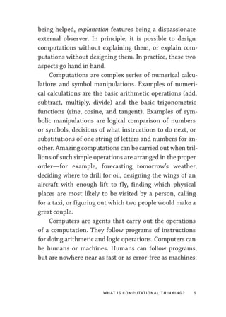 What Is Computational Thinking? 5
being helped, explanation features being a dispassionate
external observer. In principle, it is possible to design
computations without explaining them, or explain com-
putations without designing them. In practice, these two
aspects go hand in hand.
Computations are complex series of numerical calcu-
lations and symbol manipulations. Examples of numeri-
cal calculations are the basic arithmetic operations (add,
subtract, multiply, divide) and the basic trigonometric
functions (sine, cosine, and tangent). Examples of sym-
bolic manipulations are logical comparison of numbers
or symbols, decisions of what instructions to do next, or
substitutions of one string of letters and numbers for an-
other. Amazing computations can be carried out when tril-
lions of such simple operations are arranged in the proper
order—­
for example, forecasting tomorrow’s weather,
deciding where to drill for oil, designing the wings of an
aircraft with enough lift to fly, finding which physical
places are most likely to be visited by a person, calling
for a taxi, or figuring out which two people would make a
great couple.
Computers are agents that carry out the operations
of a computation. They follow programs of instructions
for doing arithmetic and logic operations. Computers can
be humans or machines. Humans can follow programs,
but are nowhere near as fast or as error-­
free as machines.
 