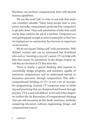 6  chapter 1
Machines can perform computational feats well beyond
human capabilities.
We use the word “job” to refer to any task that some-
one considers valuable. Today many people look to com-
puters (actually, computations performed by computers)
to get jobs done. They seek automation of jobs that could
not be done without the aid of a machine. Computers are
now getting good enough at some routine jobs so that loss
of employment to automation has become an important
social concern.
We do not equate “doing a job” with automation. Well-­
defined, routine jobs can be automated, but ill-­
defined
jobs such as “meeting a concern” cannot. CT can help with
jobs that cannot be automated. In the design chapter we
will discuss the kind of CT that does this.
There is clearly a special thinking skill required to
successfully design programs and machines capable of
enormous computations and to understand natural in-
formation processes through computation. This skill—­
computational thinking, or CT—­
is not a set of concepts
for programming. Instead, CT comprises ways of think-
ing and practicing that are sharpened and honed through
practice. CT is a very rich skill set: at the end of this chapter
we outline the six dimensions of computational thinking
that you will encounter in this book: machines, methods,
computing education, software engineering, design, and
computational science.
 