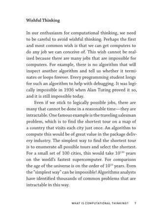 What Is Computational Thinking? 7
Wishful Thinking
In our enthusiasm for computational thinking, we need
to be careful to avoid wishful thinking. Perhaps the first
and most common wish is that we can get computers to
do any job we can conceive of. This wish cannot be real-
ized because there are many jobs that are impossible for
computers. For example, there is no algorithm that will
inspect another algorithm and tell us whether it termi-
nates or loops forever. Every programming student longs
for such an algorithm to help with debugging. It was logi-
cally impossible in 1936 when Alan Turing proved it so,
and it is still impossible today.
Even if we stick to logically possible jobs, there are
many that cannot be done in a reasonable time—­
they are
intractable. One famous example is the traveling salesman
problem, which is to find the shortest tour on a map of
a country that visits each city just once. An algorithm to
compute this would be of great value in the package deliv-
ery industry. The simplest way to find the shortest tour
is to enumerate all possible tours and select the shortest.
For a small set of 100 cities, this would take 10130
years
on the world’s fastest supercomputer. For comparison
the age of the universe is on the order of 1010
years. Even
the “simplest way” can be impossible! Algorithms analysts
have identified thousands of common problems that are
intractable in this way.
 