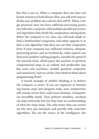 What Is Computational Thinking? 9
But this is not so. When a computer does not have suf-
ficient memory to hold all your data, you will seek ways to
divide your problem into subsets that will fit. When a sin-
gle processor does not have sufficient processing power,
you will seek a computer with multiple parallel processors
and algorithms that divide the computation among them.
When the computer is too slow, you will look inside to
find a bottlenecked component and either upgrade it or
find a new algorithm that does not use that component.
Even if your computer has sufficient memory, adequate
processing power, and no bottlenecks, other aspects can
limit your problem-­
solving progress, notably the speed of
the internal clock, which paces the machine to perform
computational steps in an orderly and predictable way.
But some new machines, notably quantum computers
and neural nets, have no clocks: How shall we think about
programming them?
A fourth example of wishful thinking is to believe
the computer is smart. If you are imprecise in translat-
ing human steps into program steps, your computation
will contain errors that could cause disasters. Computers
are incredibly dumb. They perform mindless, mechani-
cal steps extremely fast but they have no understanding
of what the steps mean. The only errors they can correct
are the ones you anticipate and provide with corrective
algorithms. You are the source of the intelligence; the
 