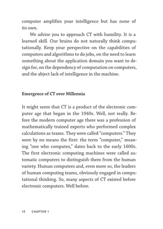 10  chapter 1
computer amplifies your intelligence but has none of
its own.
We advise you to approach CT with humility. It is a
learned skill. Our brains do not naturally think compu-
tationally. Keep your perspective on the capabilities of
computers and algorithms to do jobs, on the need to learn
something about the application domain you want to de-
sign for, on the dependency of computation on computers,
and the abject lack of intelligence in the machine.
Emergence of CT over Millennia
It might seem that CT is a product of the electronic com-
puter age that began in the 1940s. Well, not really. Be-
fore the modern computer age there was a profession of
mathematically trained experts who performed complex
calculations as teams. They were called “computers.” They
were by no means the first: the term “computer,” mean-
ing “one who computes,” dates back to the early 1600s.
The first electronic computing machines were called au-
tomatic computers to distinguish them from the human
variety. Human computers and, even more so, the leaders
of human computing teams, obviously engaged in compu-
tational thinking. So, many aspects of CT existed before
electronic computers. Well before.
 