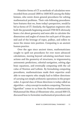 What Is Computational Thinking? 11
Primitive forms of CT as methods of calculation were
recorded from around 1800 to 1600 BCE among the Baby-
lonians, who wrote down general procedures for solving
mathematical problems. Their rule-­
following procedures
have features that we, from today’s perspective, would la-
bel as forms of CT. Similarly, the Egyptian engineers who
built the pyramids beginning around 2700 BCE obviously
knew a lot about geometry and were able to calculate the
dimensions and angles of stones for each part of the pyra-
mid and of the leverage of ropes, pulleys, and rollers to
move the stones into position. Computing is an ancient
human practice.
Over the ages since ancient times, mathematicians
sought to spell out procedures for ever more advanced
calculations, moving beyond calculating merchant trans-
actions and the geometry of structures, to trigonometry,
astronomic predictions, celestial navigation, solving alge-
braic equations, and eventually computing with the cal-
culus of Newton and Leibniz. By formalizing computing
procedures, mathematicians made their expertise avail-
able to non-­
experts who simply had to follow directions
of carrying out simple arithmetic operations in the proper
order. A special class of those directions is today called an
algorithm—­akeyconceptinmoderncomputing.Theterm
“algorithm” comes to us from the Persian mathematician
Muhammad ibn Mūsā al-­
Khwārizmī who, around 800 CE,
discussed how to formulate mathematical procedures and
 